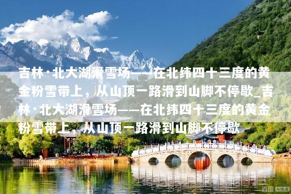 吉林·北大湖滑雪场——在北纬四十三度的黄金粉雪带上，从山顶一路滑到山脚不停歇_吉林·北大湖滑雪场——在北纬四十三度的黄金粉雪带上，从山顶一路滑到山脚不停歇