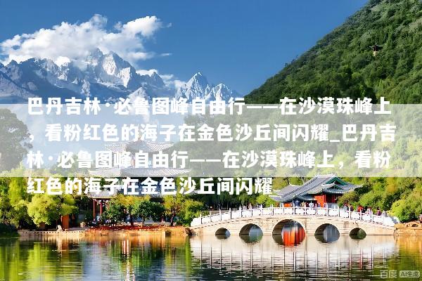 巴丹吉林·必鲁图峰自由行——在沙漠珠峰上，看粉红色的海子在金色沙丘间闪耀_巴丹吉林·必鲁图峰自由行——在沙漠珠峰上，看粉红色的海子在金色沙丘间闪耀