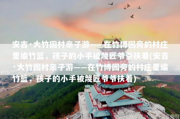 安吉·大竹园村亲子游——在竹博园旁的村庄里编竹篮，孩子的小手被篾匠爷爷扶着(安吉·大竹园村亲子游——在竹博园旁的村庄里编竹篮，孩子的小手被篾匠爷爷扶着)