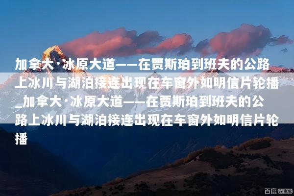 加拿大·冰原大道——在贾斯珀到班夫的公路上冰川与湖泊接连出现在车窗外如明信片轮播_加拿大·冰原大道——在贾斯珀到班夫的公路上冰川与湖泊接连出现在车窗外如明信片轮播