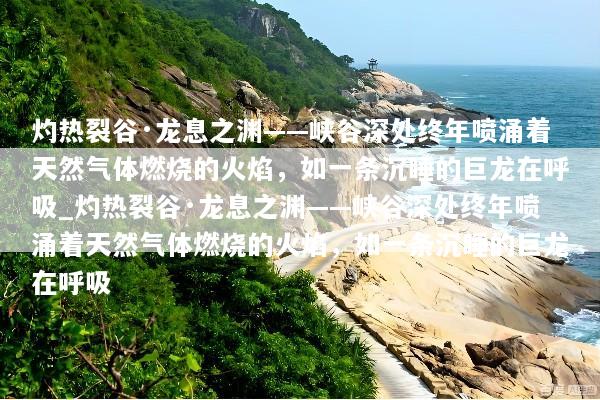 灼热裂谷·龙息之渊——峡谷深处终年喷涌着天然气体燃烧的火焰，如一条沉睡的巨龙在呼吸_灼热裂谷·龙息之渊——峡谷深处终年喷涌着天然气体燃烧的火焰，如一条沉睡的巨龙在呼吸