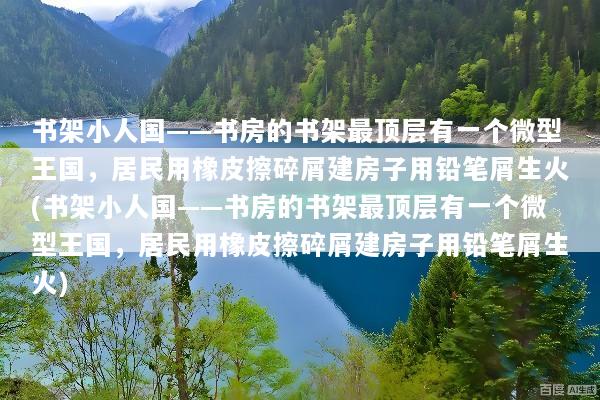 书架小人国——书房的书架最顶层有一个微型王国，居民用橡皮擦碎屑建房子用铅笔屑生火(书架小人国——书房的书架最顶层有一个微型王国，居民用橡皮擦碎屑建房子用铅笔屑生火)