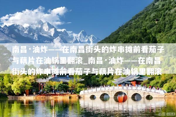 南昌·油炸——在南昌街头的炸串摊前看茄子与藕片在油锅里翻滚_南昌·油炸——在南昌街头的炸串摊前看茄子与藕片在油锅里翻滚
