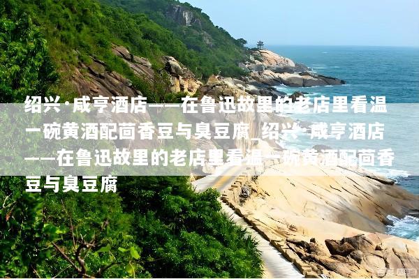 绍兴·咸亨酒店——在鲁迅故里的老店里看温一碗黄酒配茴香豆与臭豆腐_绍兴·咸亨酒店——在鲁迅故里的老店里看温一碗黄酒配茴香豆与臭豆腐