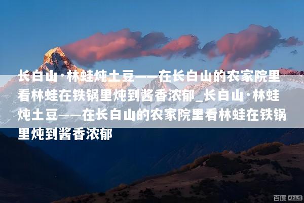 长白山·林蛙炖土豆——在长白山的农家院里看林蛙在铁锅里炖到酱香浓郁_长白山·林蛙炖土豆——在长白山的农家院里看林蛙在铁锅里炖到酱香浓郁