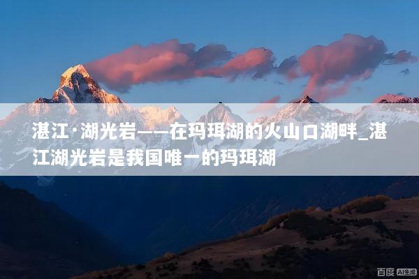 湛江·湖光岩——在玛珥湖的火山口湖畔_湛江湖光岩是我国唯一的玛珥湖