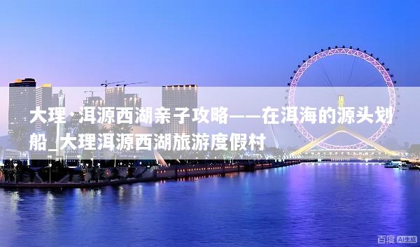 大理·洱源西湖亲子攻略——在洱海的源头划船_大理洱源西湖旅游度假村