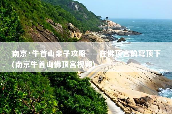 南京·牛首山亲子攻略——在佛顶宫的穹顶下(南京牛首山佛顶宫视频)