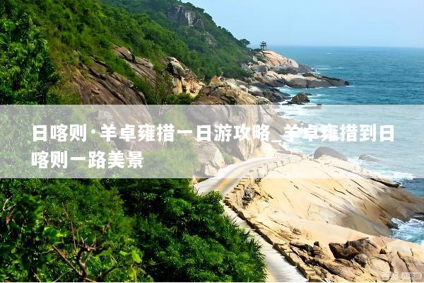 日喀则·羊卓雍措一日游攻略_羊卓雍措到日喀则一路美景