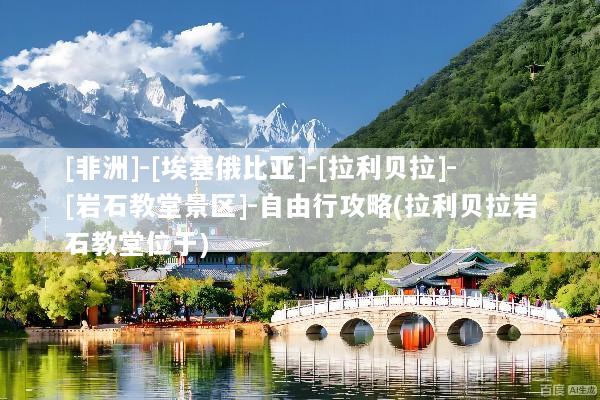 [非洲]-[埃塞俄比亚]-[拉利贝拉]-[岩石教堂景区]-自由行攻略(拉利贝拉岩石教堂位于)