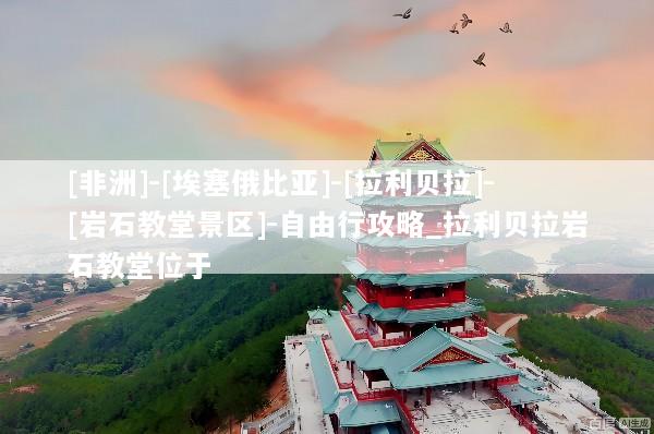 [非洲]-[埃塞俄比亚]-[拉利贝拉]-[岩石教堂景区]-自由行攻略_拉利贝拉岩石教堂位于