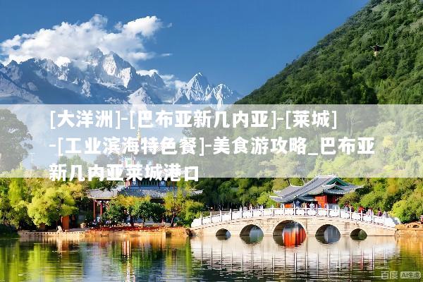 [大洋洲]-[巴布亚新几内亚]-[莱城]-[工业滨海特色餐]-美食游攻略_巴布亚新几内亚莱城港口