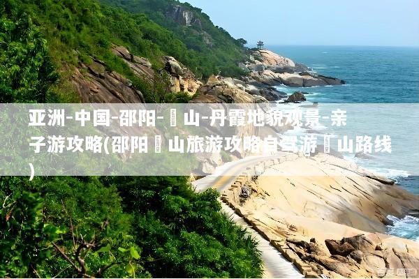 亚洲-中国-邵阳-崀山-丹霞地貌观景-亲子游攻略(邵阳崀山旅游攻略自驾游崀山路线)