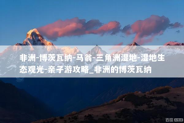 非洲-博茨瓦纳-马翁-三角洲湿地-湿地生态观光-亲子游攻略_非洲的博茨瓦纳